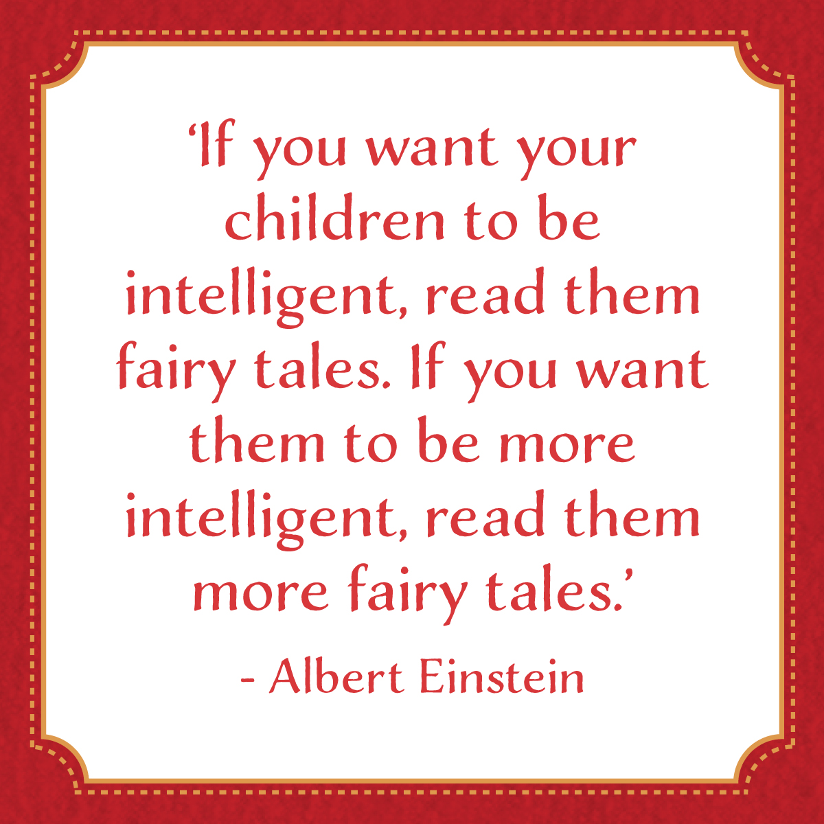 If you want your children to be intelligent, read them fairy tales. If you want them to be more intelligent, read them more fairy tales. -- Albert Einstein